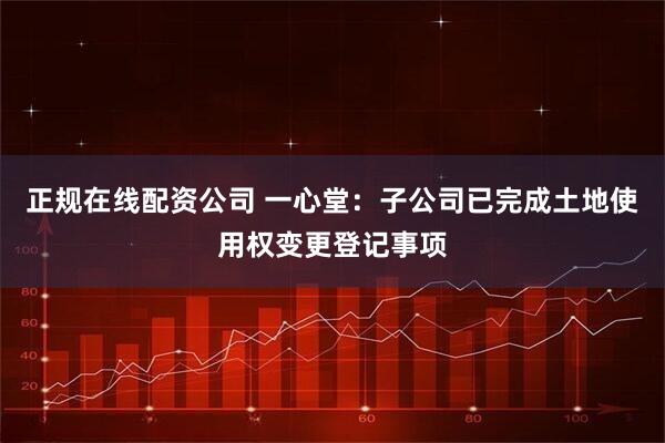 正规在线配资公司 一心堂：子公司已完成土地使用权变更登记事项