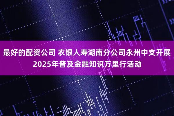 最好的配资公司 农银人寿湖南分公司永州中支开展2025年普及金融知识万里行活动