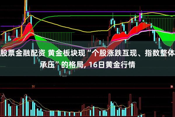 股票金融配资 黄金板块现“个股涨跌互现、指数整体承压”的格局, 16日黄金行情