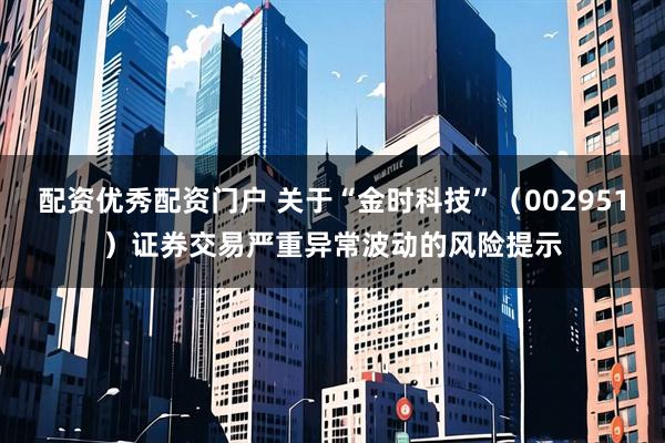 配资优秀配资门户 关于“金时科技”（002951）证券交易严重异常波动的风险提示