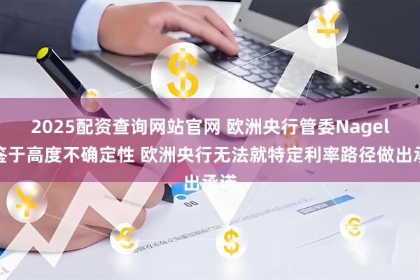 2025配资查询网站官网 欧洲央行管委Nagel：鉴于高度不确定性 欧洲央行无法就特定利率路径做出承诺