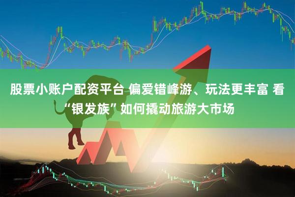股票小账户配资平台 偏爱错峰游、玩法更丰富 看“银发族”如何撬动旅游大市场