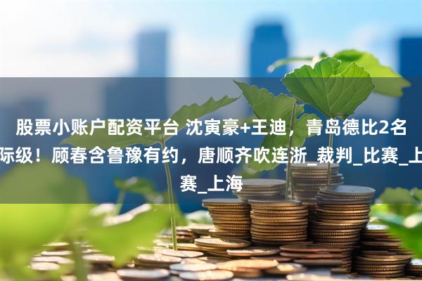 股票小账户配资平台 沈寅豪+王迪，青岛德比2名国际级！顾春含鲁豫有约，唐顺齐吹连浙_裁判_比赛_上海