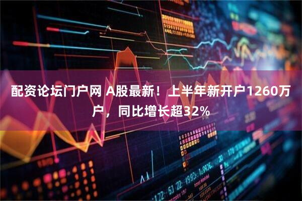 配资论坛门户网 A股最新！上半年新开户1260万户，同比增长超32%