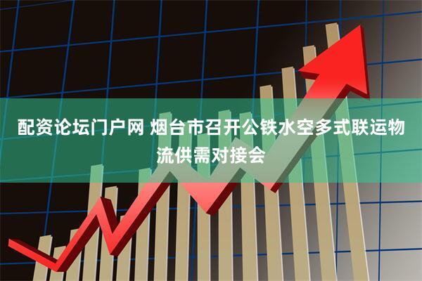 配资论坛门户网 烟台市召开公铁水空多式联运物流供需对接会
