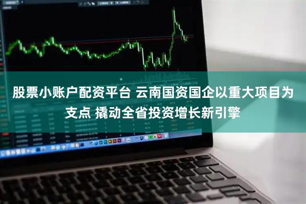 股票小账户配资平台 云南国资国企以重大项目为支点 撬动全省投资增长新引擎