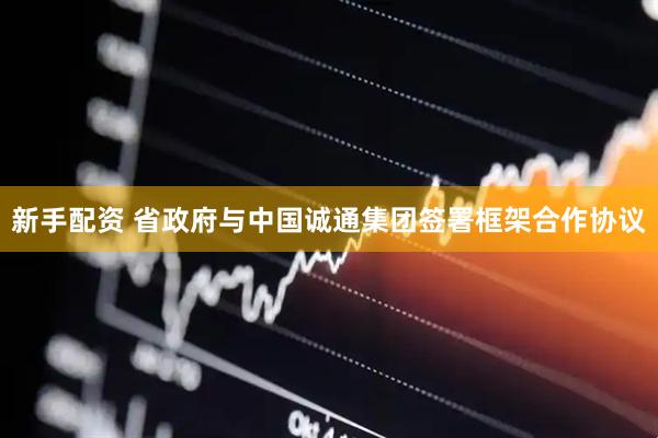 新手配资 省政府与中国诚通集团签署框架合作协议