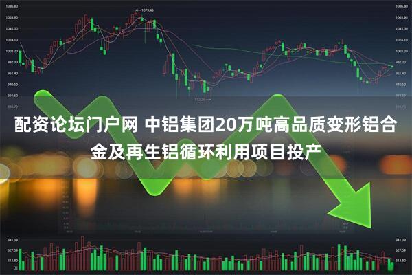 配资论坛门户网 中铝集团20万吨高品质变形铝合金及再生铝循环利用项目投产