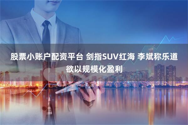 股票小账户配资平台 剑指SUV红海 李斌称乐道欲以规模化盈利