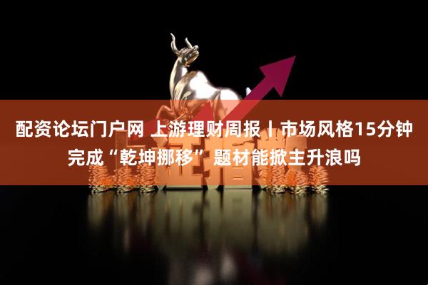 配资论坛门户网 上游理财周报丨市场风格15分钟完成“乾坤挪移” 题材能掀主升浪吗