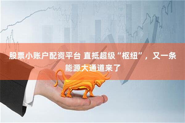 股票小账户配资平台 直抵超级“枢纽”，又一条能源大通道来了