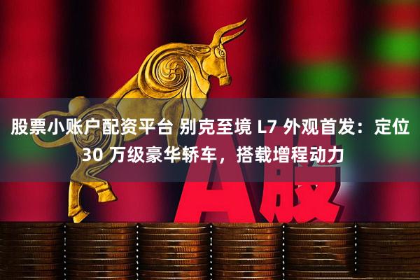 股票小账户配资平台 别克至境 L7 外观首发：定位 30 万级豪华轿车，搭载增程动力