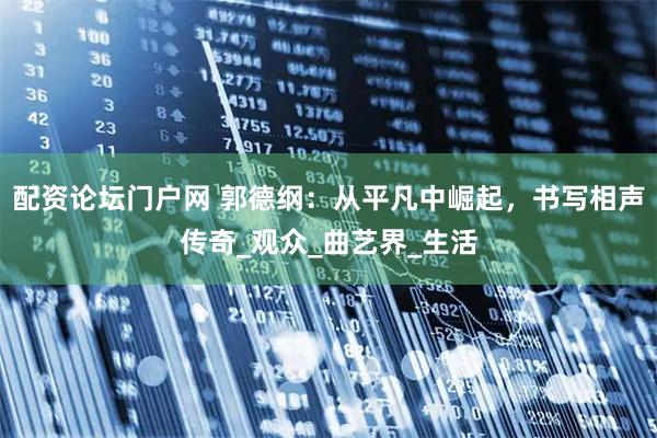 配资论坛门户网 郭德纲：从平凡中崛起，书写相声传奇_观众_曲艺界_生活