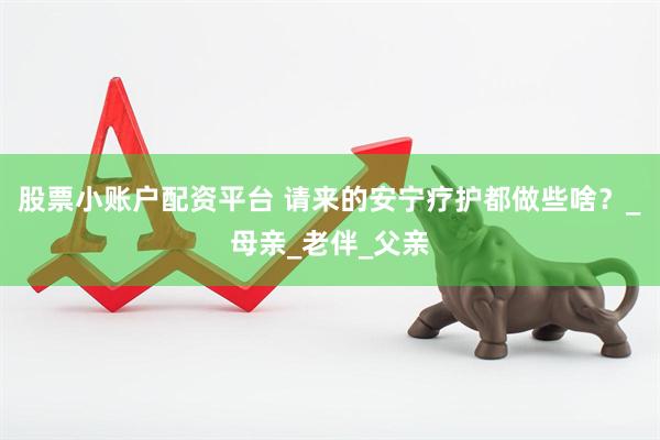 股票小账户配资平台 请来的安宁疗护都做些啥？_母亲_老伴_父亲