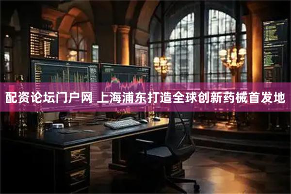 配资论坛门户网 上海浦东打造全球创新药械首发地