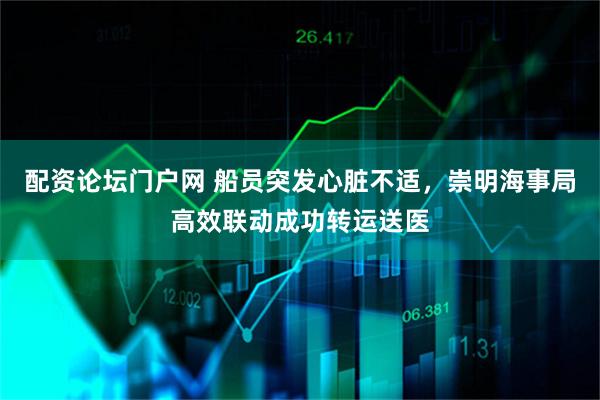 配资论坛门户网 船员突发心脏不适，崇明海事局高效联动成功转运送医