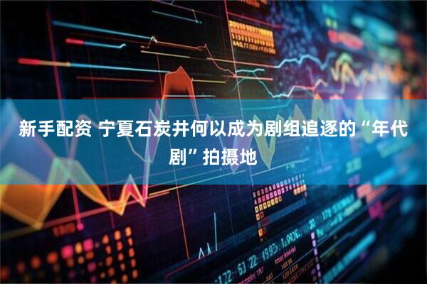 新手配资 宁夏石炭井何以成为剧组追逐的“年代剧”拍摄地