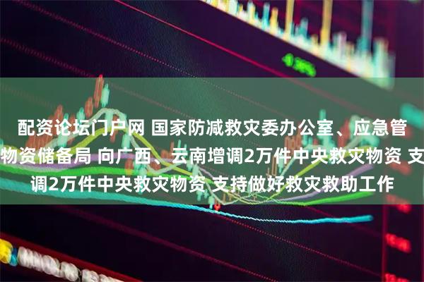 配资论坛门户网 国家防减救灾委办公室、应急管理部会同国家粮食和物资储备局 向广西、云南增调2万件中央救灾物资 支持做好救灾救助工作